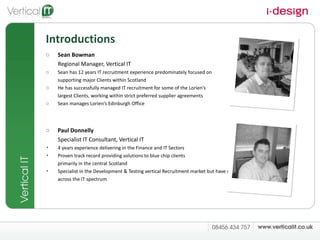 Introductions Sean Bowman  Regional Manager, Vertical IT Sean has 12 years IT recruitment experience predominately focused on  supporting major Clients within Scotland He has successfully managed IT recruitment for some of the Lorien’s  largest Clients, working within strict preferred supplier agreements Sean manages Lorien’s Edinburgh Office Paul Donnelly Specialist IT Consultant, Vertical IT 4 years experience delivering in the Finance and IT Sectors Proven track record providing solutions to blue chip clients  primarily in the central Scotland Specialist in the Development & Testing vertical Recruitment market but have delivered  across the IT spectrum  