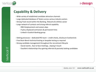 Capability & Delivery Wide variety of established candidate attraction channels  Large dedicated database of Testers across various industry sectors Strong Track record within the Banking, Telecoms & Utilities sector Large network of contacts and strong referral capability RBS Outplacement and careers days Fujitsu displaced contractors & permanent hires Linked in Scottish Banking group Vetting processes – dedicated PES team – credit checks, disclosure Scotland etc Free Brain Bench technical testing or bespoke testing as required  Strong candidate management throughout the recruitment lifecycle Social events , face to face meetings , staying in touch Excellent relationships thus gaining referrals & passively looking candidates  