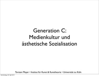Generation C:
                                       Medienkultur und
                                    ästhetische Sozialisation



                             Torsten Meyer • Institut für Kunst & Kunstheorie • Universität zu Köln
Donnerstag, 28. April 2011
 