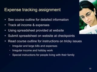 10Expense tracking assignmentSee course outline for detailed informationTrack all income & expensesUsing spreadsheet provided at websiteSubmit spreadsheet on website at checkpointsRead course outline for instructions on tricky issuesIrregular and large bills and expensesIrregular income and holiday workSpecial instructions for people living with their family