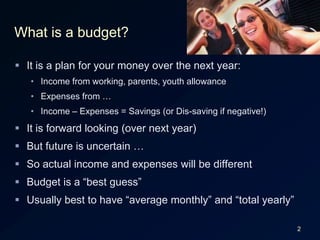 2What is a budget?It is a plan for your money over the next year:Income from working, parents, youth allowanceExpenses from …Income – Expenses = Savings (or Dis-saving if negative!)It is forward looking (over next year)But future is uncertain …So actual income and expenses will be differentBudget is a “best guess”Usually best to have “average monthly” and “total yearly”