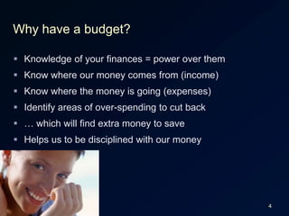 4Why have a budget?Knowledge of your finances = power over themKnow where our money comes from (income)Know where the money is going (expenses)Identify areas of over-spending to cut back… which will find extra money to saveHelps us to be disciplined with our money