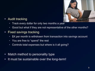 9Audit trackingTrack every dollar for only two months a yearGood but what if they are not representative of the other months?Fixed savings tracking$X per month is withdrawn from transaction into savings accountYou are free to “spend” the restControls total expenses but where is it all going?Match method to personality typeIt must be sustainable over the long-term!