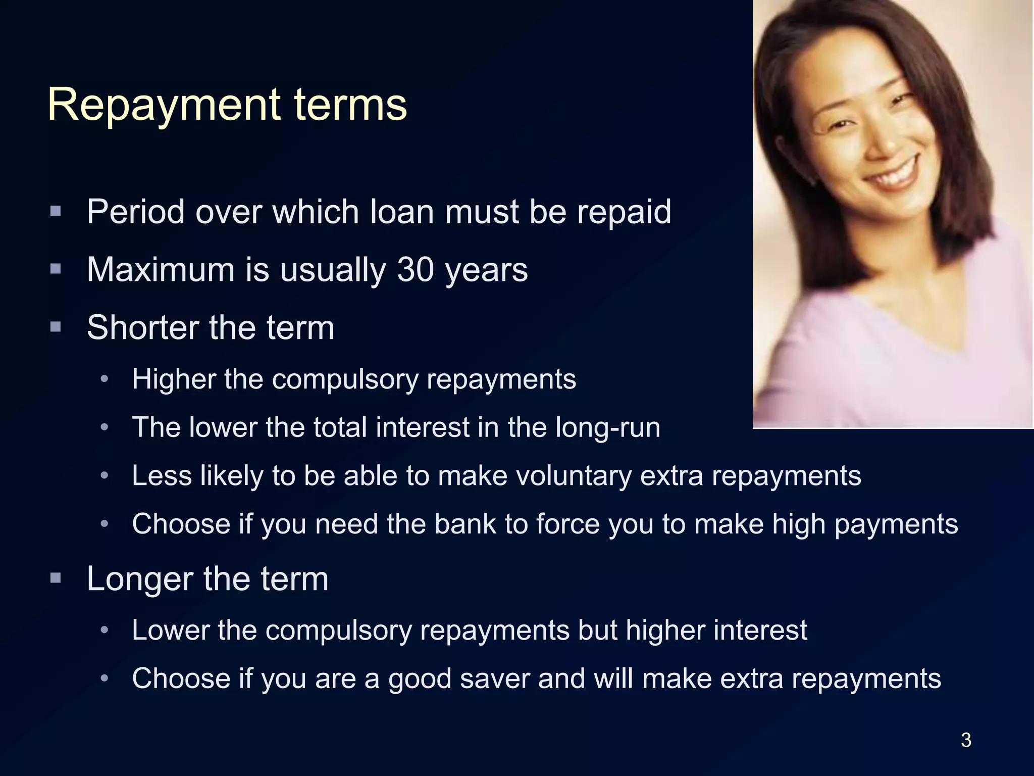 3Repayment termsPeriod over which loan must be repaidMaximum is usually 30 yearsShorter the termHigher the compulsory repaymentsThe lower the total interest in the long-runLess likely to be able to make voluntary extra repaymentsChoose if you need the bank to force you to make high paymentsLonger the termLower the compulsory repayments but higher interestChoose if you are a good saver and will make extra repayments