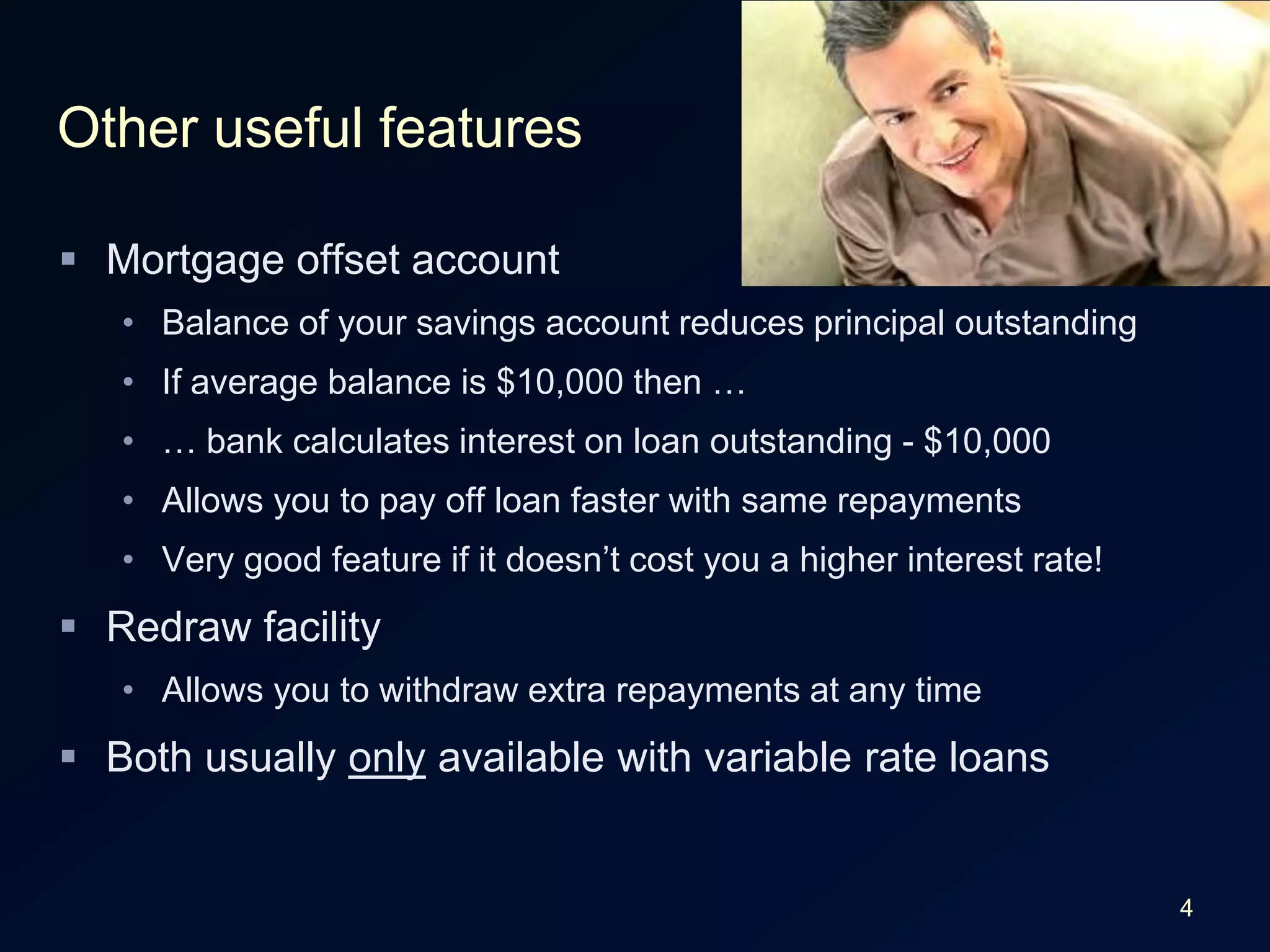 4Other useful featuresMortgage offset accountBalance of your savings account reduces principal outstandingIf average balance is $10,000 then …… bank calculates interest on loan outstanding - $10,000Allows you to pay off loan faster with same repaymentsVery good feature if it doesn’t cost you a higher interest rate!Redraw facilityAllows you to withdraw extra repayments at any timeBoth usually only available with variable rate loans
