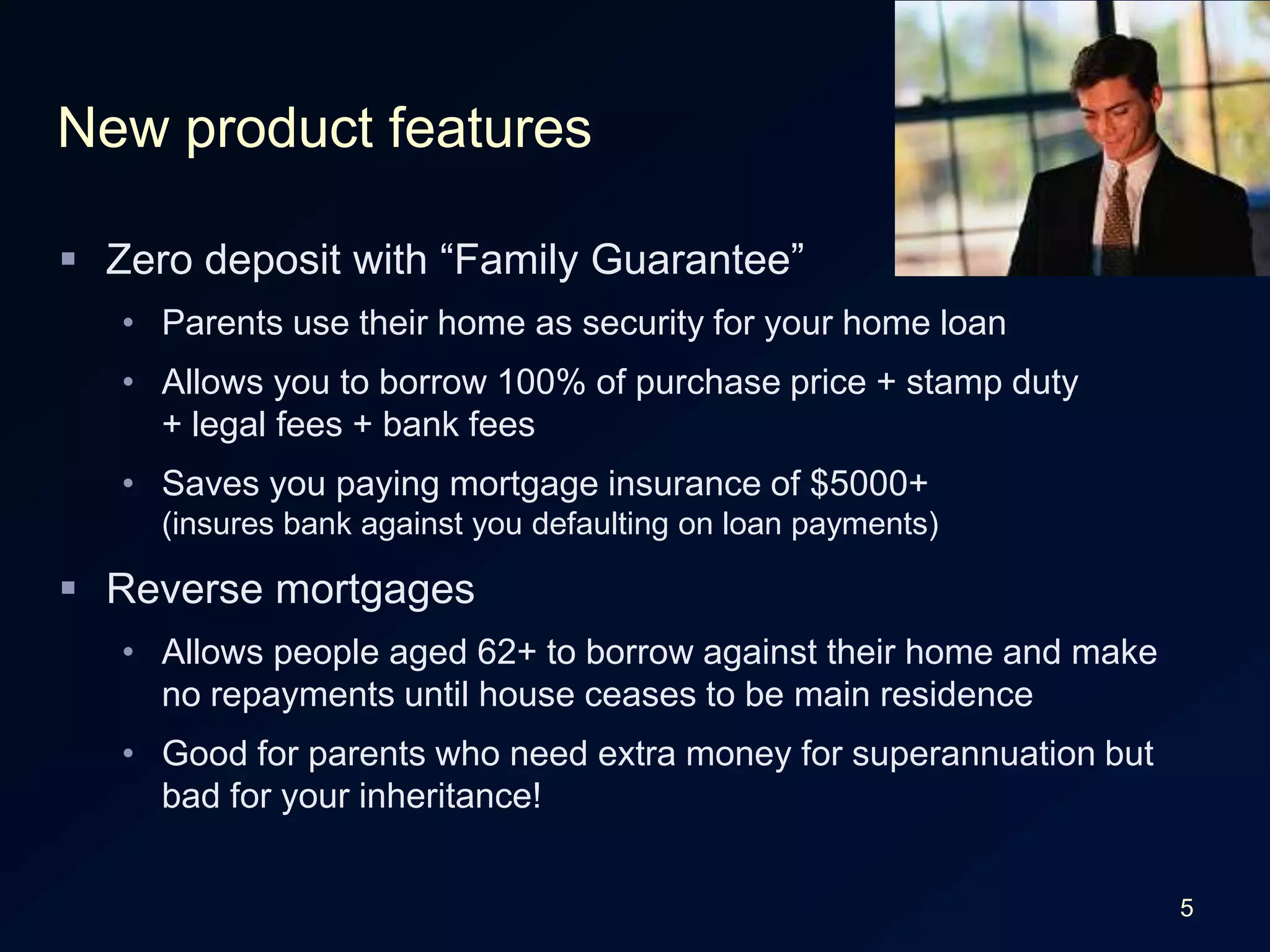 5New product featuresZero deposit with “Family Guarantee”Parents use their home as security for your home loanAllows you to borrow 100% of purchase price + stamp duty+ legal fees + bank feesSaves you paying mortgage insurance of $5000+(insures bank against you defaulting on loan payments)Reverse mortgagesAllows people aged 62+ to borrow against their home and make no repayments until house ceases to be main residenceGood for parents who need extra money for superannuation but bad for your inheritance!