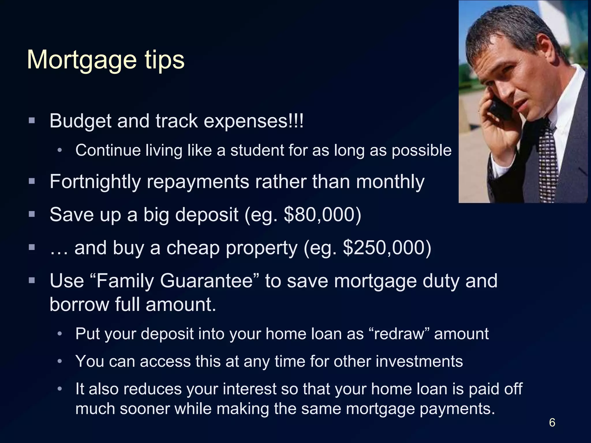 6Mortgage tipsBudget and track expenses!!!Continue living like a student for as long as possibleFortnightly repayments rather than monthlySave up a big deposit (eg. $80,000)… and buy a cheap property (eg. $250,000)Use “Family Guarantee” to save mortgage duty and borrow full amount.Put your deposit into your home loan as “redraw” amountYou can access this at any time for other investmentsIt also reduces your interest so that your home loan is paid off much sooner while making the same mortgage payments.