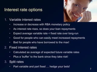 2Interest rate optionsVariable interest ratesIncrease or decrease with RBA monetary policyAs interest rate rises, so does your loan repaymentsExpect average variable rate < fixed rate over long-runGood for people who can easily meet increased repaymentsBad for people who have borrowed to the max!Fixed interest ratesCalculated as average of expected future variable ratesPlus a ‘buffer’ to the bank since they take risk!Split ratesPart variable and part fixed … hedge your bets!