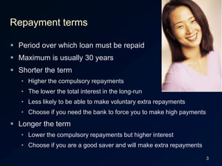 3Repayment termsPeriod over which loan must be repaidMaximum is usually 30 yearsShorter the termHigher the compulsory repaymentsThe lower the total interest in the long-runLess likely to be able to make voluntary extra repaymentsChoose if you need the bank to force you to make high paymentsLonger the termLower the compulsory repayments but higher interestChoose if you are a good saver and will make extra repayments