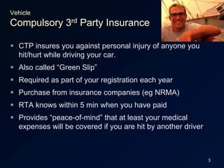 3VehicleCompulsory 3rd Party InsuranceCTP insures you against personal injury of anyone you hit/hurt while driving your car.Also called “Green Slip”Required as part of your registration each yearPurchase from insurance companies (eg NRMA)RTA knows within 5 min when you have paidProvides “peace-of-mind” that at least your medical expenses will be covered if you are hit by another driver 