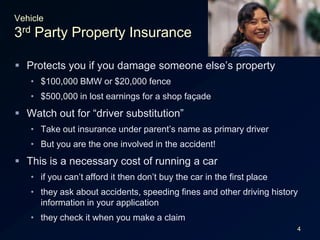 4Vehicle3rd Party Property InsuranceProtects you if you damage someone else’s property$100,000 BMW or $20,000 fence$500,000 in lost earnings for a shop façadeWatch out for “driver substitution”Take out insurance under parent’s name as primary driverBut you are the one involved in the accident!This is a necessary cost of running a carif you can’t afford it then don’t buy the car in the first placethey ask about accidents, speeding fines and other driving history information in your applicationthey check it when you make a claim