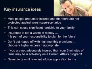 7Key insurance ideasMost people are under-insured and therefore are not protected against worst-case-scenariosThis can cause significant hardship to your familyInsurance is not a waste of money …it is part of your responsibility to plan for the futureDon’t get ripped off with high monthly premiums … choose a higher excess if appropriate.If you are not adequately insured then your 5 minutes of fame may be a sob-story on a Current Affairs program!Never lie or omit relevant info on application forms