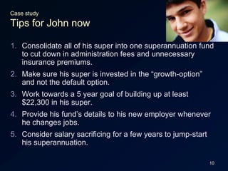 10Case studyTips for John nowConsolidate all of his super into one superannuation fund to cut down in administration fees and unnecessary insurance premiums.Make sure his super is invested in the “growth-option” and not the default option.Work towards a 5 year goal of building up at least $22,300 in his super.Provide his fund’s details to his new employer whenever he changes jobs.Consider salary sacrificing for a few years to jump-start his superannuation.