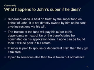 11Case studyWhat happens to John’s super if he dies?Superannuation is held “in trust” by the super fund on behalf of John. It is not directly owned by him so he can’t give instructions via his will.The trustee of the fund will pay his super to his dependants or next of kin or the beneficiaries he nominated on his application form. If none can be found then it will be paid to his estate.If super is paid to spouse or dependant child then they get it tax free.If paid to someone else then tax is taken out of balance.