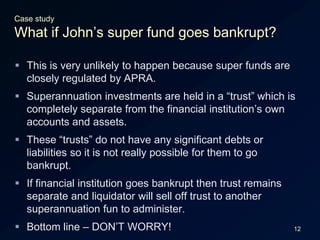 12Case studyWhat if John’s super fund goes bankrupt?This is very unlikely to happen because super funds are closely regulated by APRA.Superannuation investments are held in a “trust” which is completely separate from the financial institution’s own accounts and assets.These “trusts” do not have any significant debts or liabilities so it is not really possible for them to go bankrupt.If financial institution goes bankrupt then trust remains separate and liquidator will sell off trust to another superannuation fun to administer.Bottom line – DON’T WORRY!