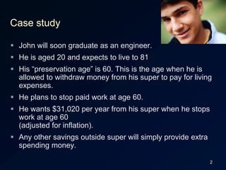 2Case studyJohn will soon graduate as an engineer.He is aged 20 and expects to live to 81 His “preservation age” is 60. This is the age when he is allowed to withdraw money from his super to pay for living expenses.He plans to stop paid work at age 60. He wants $31,020 per year from his super when he stops work at age 60(adjusted for inflation).Any other savings outside super will simply provide extra spending money.