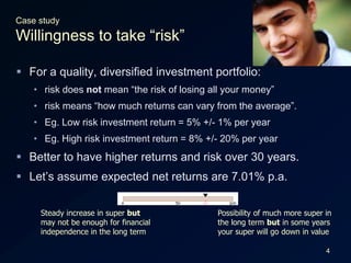 4Case studyWillingness to take “risk”For a quality, diversified investment portfolio:risk does not mean “the risk of losing all your money”risk means “how much returns can vary from the average”.Eg. Low risk investment return = 5% +/- 1% per yearEg. High risk investment return = 8% +/- 20% per yearBetter to have higher returns and risk over 30 years.Let’s assume expected net returns are 7.01% p.a.Steady increase in super but may not be enough for financial independence in the long term Possibility of much more super in the long term but in some years your super will go down in value 