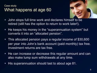 6Case studyWhat happens at age 60John stops full time work and declares himself to be retired (still has the option to return to work later!).He keeps his money in the “superannuation system” but converts it into an “allocated pension”.This allocated pension pays a regular income of $30,600 per yearinto John’s bank account (paid monthly) tax free. Investment returns are tax free.He can increase or decrease this regular amount and can also make lump sum withdrawals at any time.His superannuation should last to about age 81.