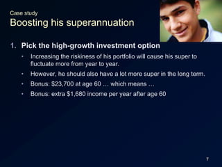 7Case studyBoosting his superannuationPick the high-growth investment optionIncreasing the riskiness of his portfolio will cause his super to fluctuate more from year to year.However, he should also have a lot more super in the long term.Bonus: $23,700 at age 60 … which means …Bonus: extra $1,680 income per year after age 60