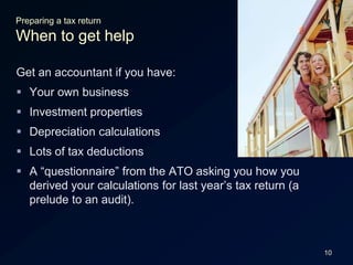 10Preparing a tax returnWhen to get helpGet an accountant if you have:Your own businessInvestment propertiesDepreciation calculationsLots of tax deductionsA “questionnaire” from the ATO asking you how you derived your calculations for last year’s tax return (a prelude to an audit).