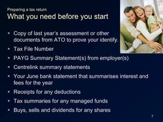 7Preparing a tax returnWhat you need before you startCopy of last year’s assessment or other documents from ATO to prove your identify.Tax File NumberPAYG Summary Statement(s) from employer(s)Centrelink summary statementsYour June bank statement that summarises interest and fees for the yearReceipts for any deductionsTax summaries for any managed fundsBuys, sells and dividends for any shares
