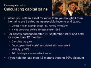 8Preparing a tax returnCalculating capital gainsWhen you sell an asset for more than you bought it then the gains are treated as assessable income and taxed.Unless it is an exempt asset (eg. Family home); orIt was purchase before 19 September 1985For assets purchased after 21 September 1999 and held for more than 12 months:Calculate the gainDeduct permitted “costs” associated with investmentMultiply by 50%Add this to your assessable incomeIf you hold for less than 12 months then no 50% discount