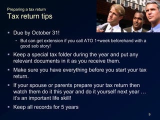 9Preparing a tax returnTax return tipsDue by October 31!But can get extension if you call ATO 1+week beforehand with a good sob story!Keep a special tax folder during the year and put any relevant documents in it as you receive them.Make sure you have everything before you start your tax return.If your spouse or parents prepare your tax return then watch them do it this year and do it yourself next year … it’s an important life skill!Keep all records for 5 years