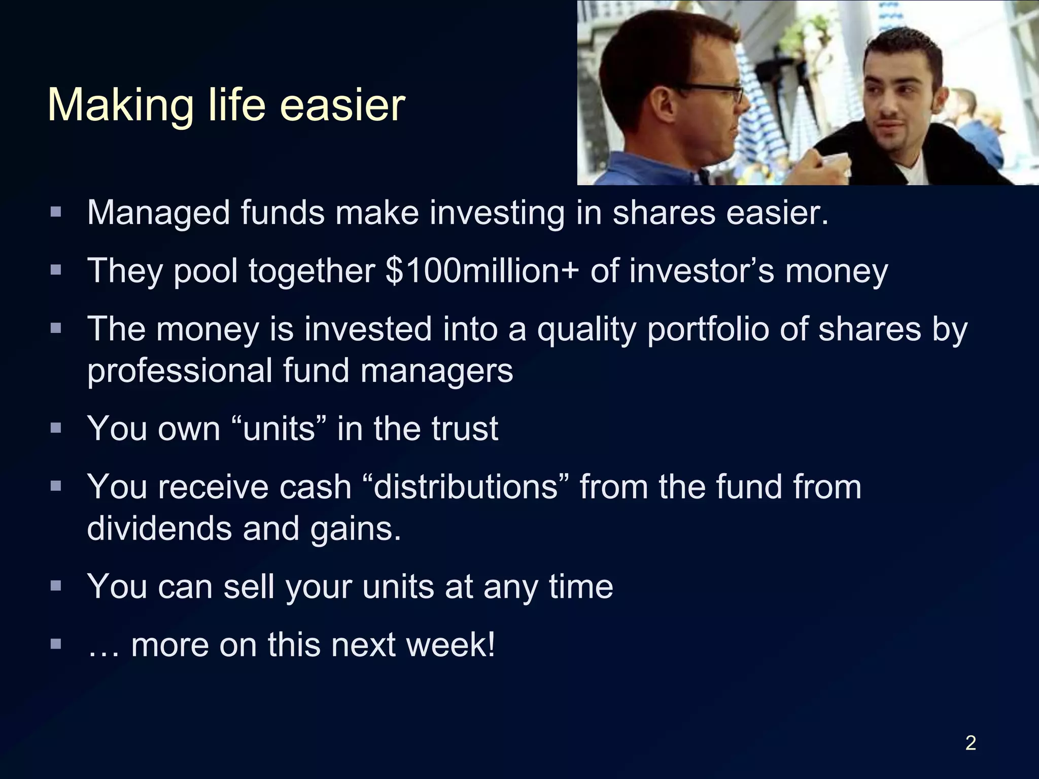 2Making life easierManaged funds make investing in shares easier.They pool together $100million+ of investor’s moneyThe money is invested into a quality portfolio of shares by professional fund managersYou own “units” in the trustYou receive cash “distributions” from the fund from dividends and gains.You can sell your units at any time… more on this next week!