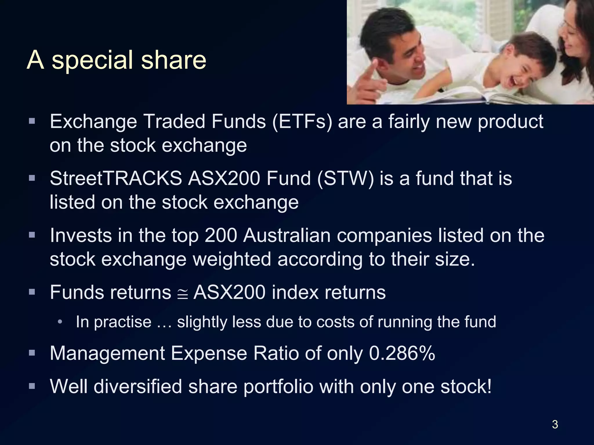 3A special shareExchange Traded Funds (ETFs) are a fairly new product on the stock exchangeStreetTRACKS ASX200 Fund (STW) is a fund that is listed on the stock exchangeInvests in the top 200 Australian companies listed on the stock exchange weighted according to their size.Funds returns ASX200 index returnsIn practise … slightly less due to costs of running the fundManagement Expense Ratio of only 0.286%Well diversified share portfolio with only one stock!