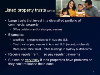 2Listed property trusts (LPTs)Large trusts that invest in a diversified portfolio of commercial propertyOffice buildings and/or shopping centresExamples:Westfield – shopping centres in Aus and U.S.Centro – shopping centres in Aus and U.S. (recent problems!)Macquarie Office Trust – office buildings in Sydney & MelbourneReceive regular rent … so pay regular paymentsBut can be very risky if their properties have problems or they can’t refinance their loans.