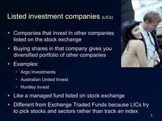 3Listed investment companies (LICs)Companies that invest in other companieslisted on the stock exchangeBuying shares in that company gives youdiversified portfolio of other companiesExamples:Argo InvestmentsAustralian United InvestHuntley InvestLike a managed fund listed on stock exchangeDifferent from Exchange Traded Funds because LICs try to pick stocks and sectors rather than track an index