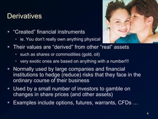 4Derivatives“Created” financial instrumentsie. You don’t really own anything physicalTheir values are “derived” from other “real” assetssuch as shares or commodities (gold, oil)very exotic ones are based on anything with a number!!!Normally used by large companies and financial institutions to hedge (reduce) risks that they face in the ordinary course of their businessUsed by a small number of investors to gamble on changes in share prices (and other assets)Examples include options, futures, warrants, CFDs …
