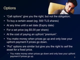 5Options“Call options” give you the right, but not the obligation;To buy a certain asset (eg. 500 TLS shares)At any time until a set date (Expiry date)For a set price (eg $5.00 per share)At the cost of paying an upfront “premium”.You make money when prices go up and only lose your upfront payment if prices go down.“Put” options are similar but give you the right to sell the asset for a fixed price.You make money when prices go down and only lose your upfront payment if prices go up.