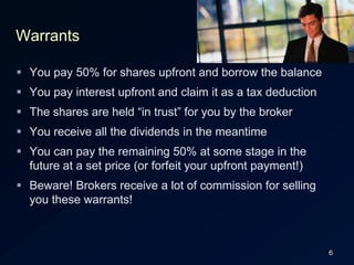 6WarrantsYou pay 50% for shares upfront and borrow the balanceYou pay interest upfront and claim it as a tax deductionThe shares are held “in trust” for you by the brokerYou receive all the dividends in the meantimeYou can pay the remaining 50% at some stage in the future at a set price (or forfeit your upfront payment!)Beware! Brokers receive a lot of commission for selling you these warrants!