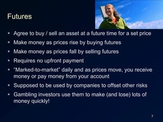 7FuturesAgree to buy / sell an asset at a future time for a set priceMake money as prices rise by buying futuresMake money as prices fall by selling futuresRequires no upfront payment“Marked-to-market” daily and as prices move, you receive money or pay money from your accountSupposed to be used by companies to offset other risksGambling investors use them to make (and lose) lots of money quickly!