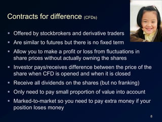 8Contracts for difference (CFDs)Offered by stockbrokers and derivative tradersAre similar to futures but there is no fixed termAllow you to make a profit or loss from fluctuations in share prices without actually owning the sharesInvestor pays/receives difference between the price of the share when CFD is opened and when it is closedReceive all dividends on the shares (but no franking)Only need to pay small proportion of value into accountMarked-to-market so you need to pay extra money if your position loses money