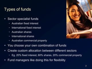 2Types of fundsSector specialist fundsAustralian fixed interestInternational fixed interestAustralian sharesInternational sharesAustralian commercial propertyYou choose your own combination of fundsCreate custom allocation between different sectorsEg. 20% fixed interest, 60% shares, 20% commercial propertyFund managers like doing this for flexibility