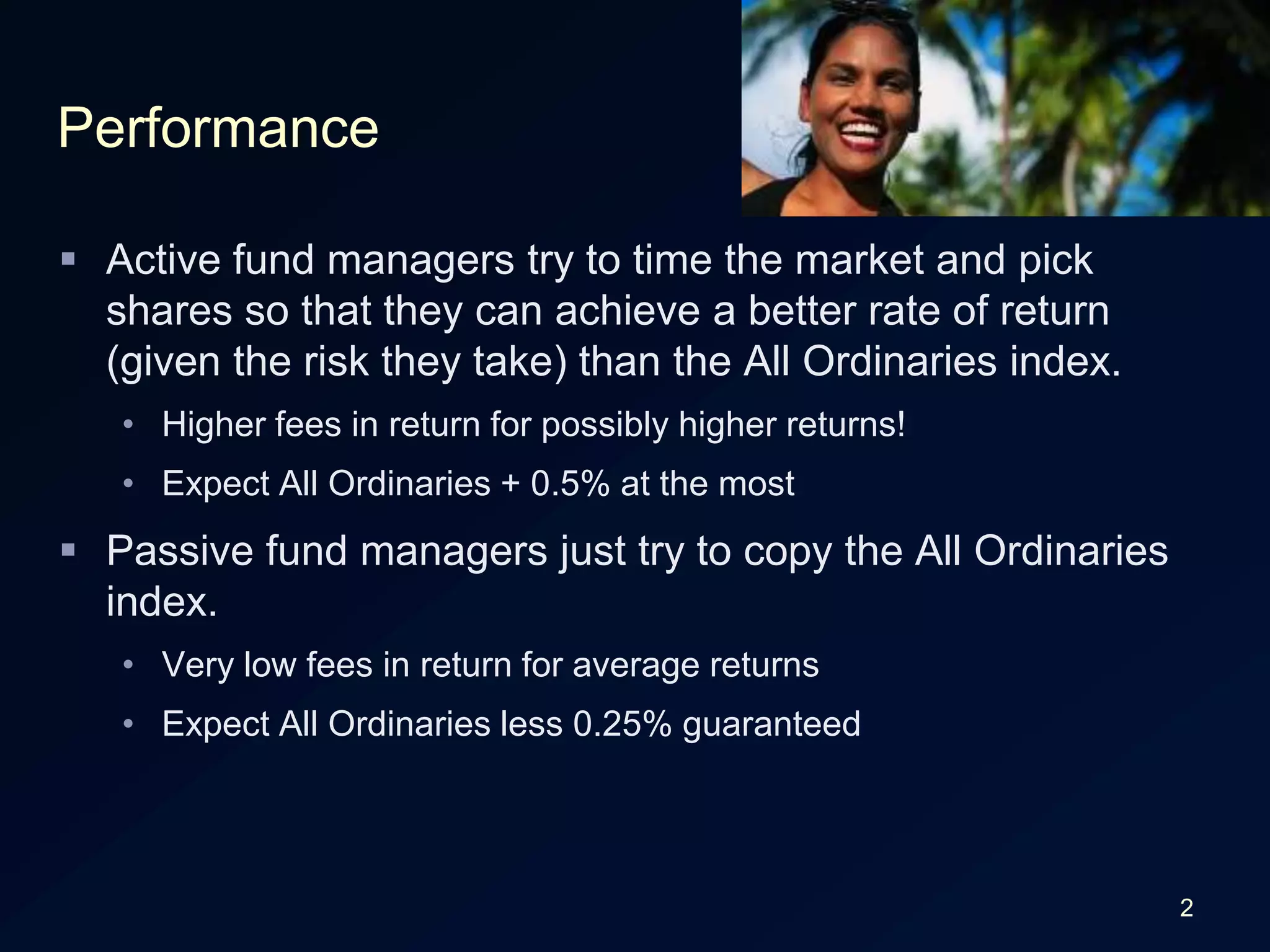 2PerformanceActive fund managers try to time the market and pick shares so that they can achieve a better rate of return (given the risk they take) than the All Ordinaries index.Higher fees in return for possibly higher returns!Expect All Ordinaries + 0.5% at the mostPassive fund managers just try to copy the All Ordinaries index.Very low fees in return for average returnsExpect All Ordinaries less 0.25% guaranteed