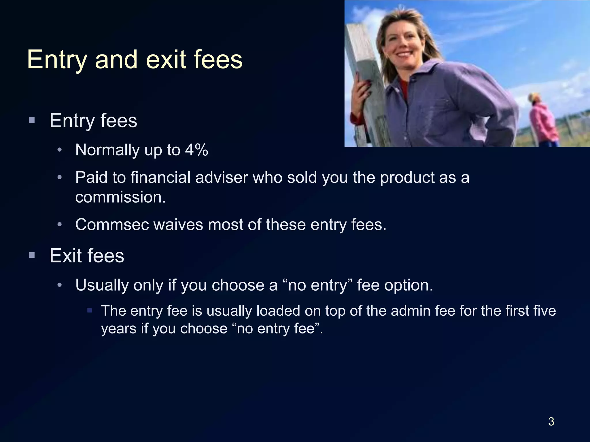 3Entry and exit feesEntry feesNormally up to 4%Paid to financial adviser who sold you the product as a commission.Commsec waives most of these entry fees.Exit feesUsually only if you choose a “no entry” fee option.The entry fee is usually loaded on top of the admin fee for the first five years if you choose “no entry fee”.