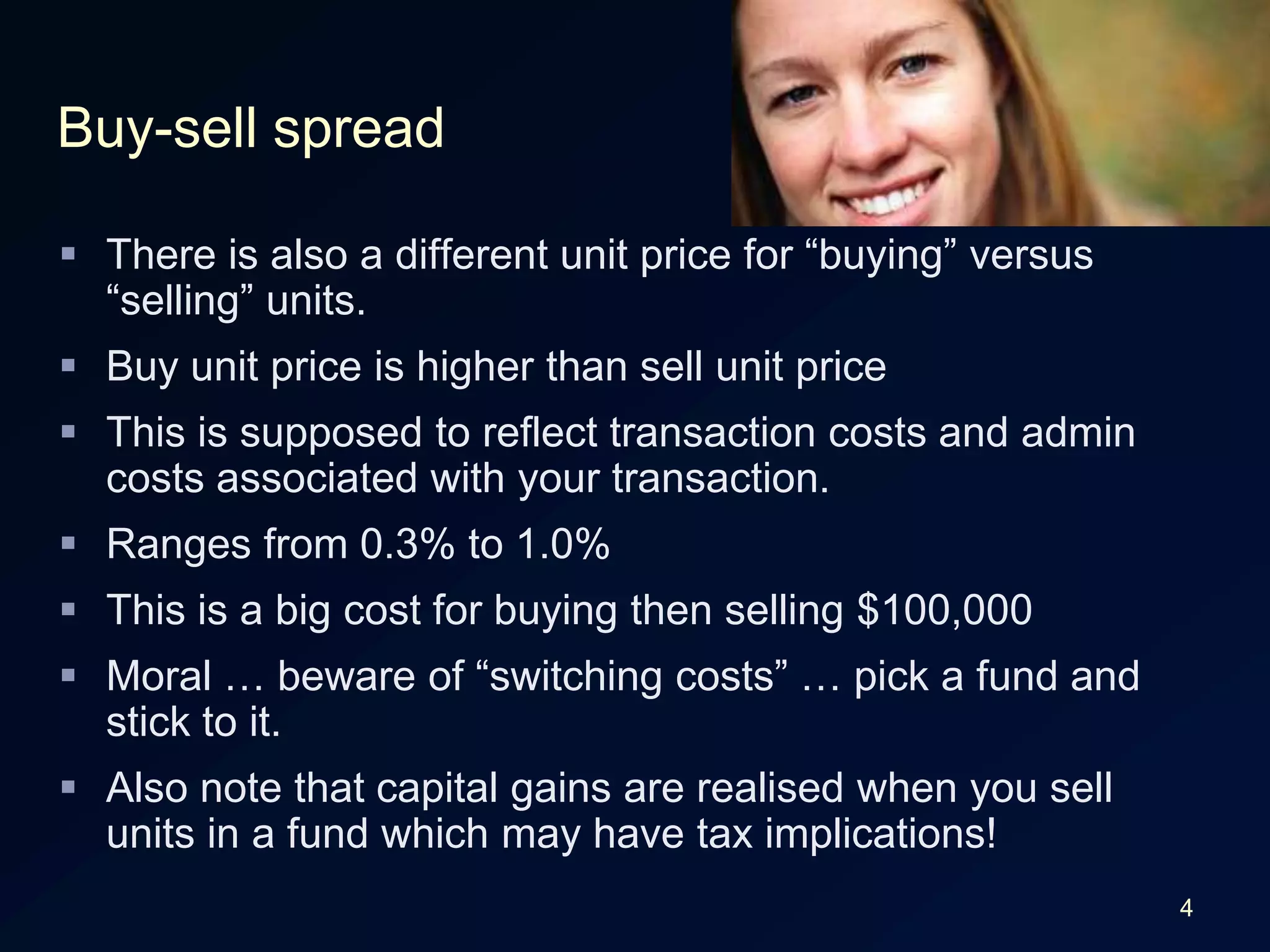 4Buy-sell spreadThere is also a different unit price for “buying” versus “selling” units.Buy unit price is higher than sell unit priceThis is supposed to reflect transaction costs and admin costs associated with your transaction.Ranges from 0.3% to 1.0%This is a big cost for buying then selling $100,000Moral … beware of “switching costs” … pick a fund and stick to it.Also note that capital gains are realised when you sell units in a fund which may have tax implications!