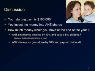2DiscussionYour starting cash is $100,000You invest the money into ANZ sharesHow much money would you have at the end of the year if:ANZ share price goes up by 10% and pays a 5% dividend?(assume dividend is paid at end of year)ANZ share price goes down by 10% and pays no dividend?