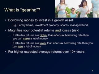 6What is “gearing”?Borrowing money to invest in a growth assetEg. Family home, investment property, shares, managed fundMagnifies your potential returns and losses (risk)If after-tax returns are higher than after-tax borrowing rate then you can make a lot of moneyIf after-tax returns are lower than after-tax borrowing rate then you can lose a lot of moneyFor higher expected average returns over 10+ years
