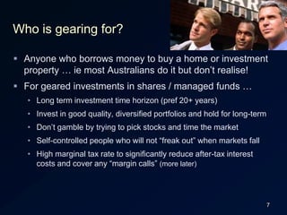 7Who is gearing for?Anyone who borrows money to buy a home or investment property … ie most Australians do it but don’t realise!For geared investments in shares / managed funds …Long term investment time horizon (pref 20+ years)Invest in good quality, diversified portfolios and hold for long-termDon’t gamble by trying to pick stocks and time the marketSelf-controlled people who will not “freak out” when markets fallHigh marginal tax rate to significantly reduce after-tax interest costs and cover any “margin calls” (more later)
