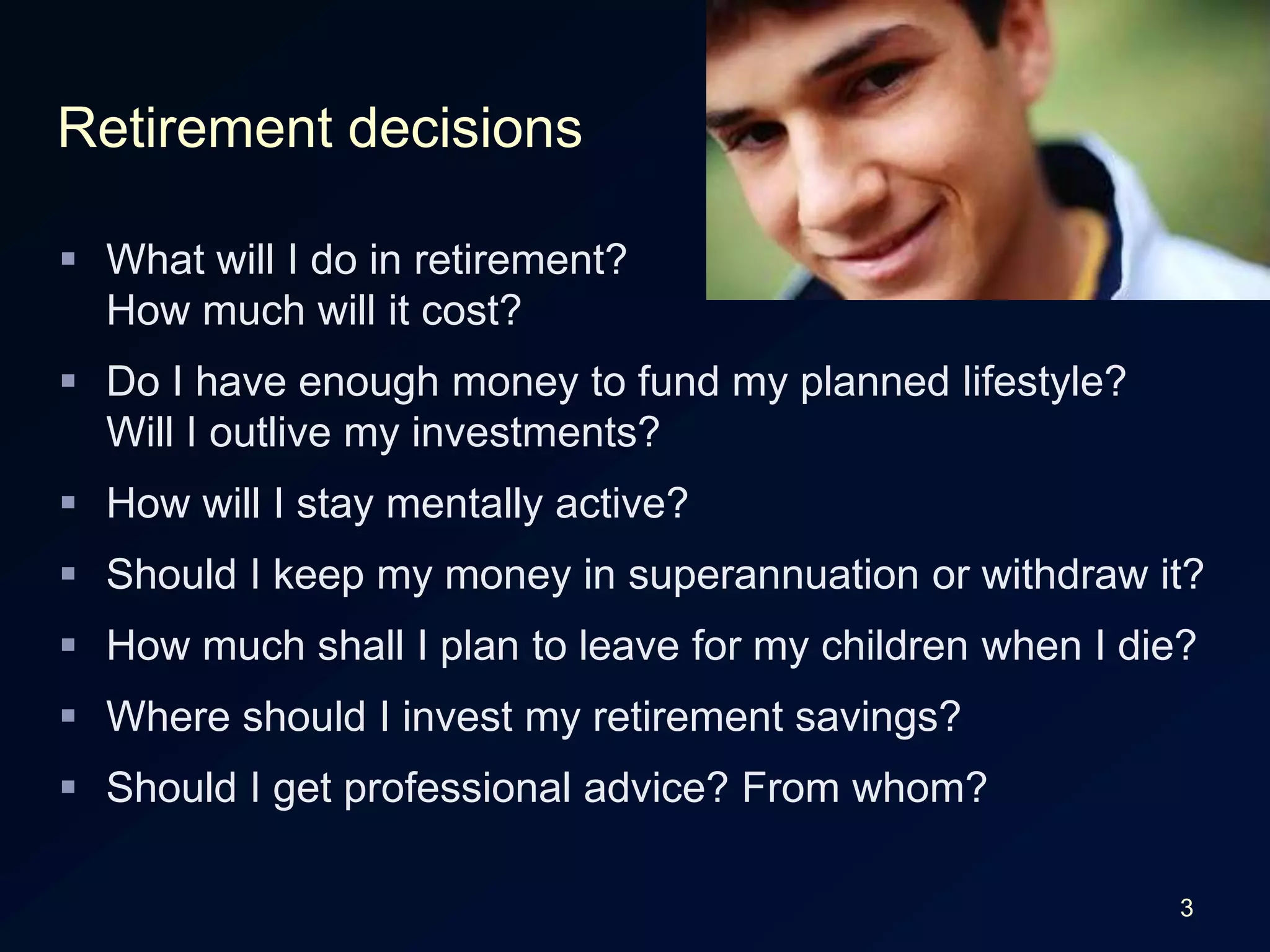 3Retirement decisionsWhat will I do in retirement?How much will it cost?Do I have enough money to fund my planned lifestyle?Will I outlive my investments?How will I stay mentally active?Should I keep my money in superannuation or withdraw it?How much shall I plan to leave for my children when I die?Where should I invest my retirement savings?Should I get professional advice? From whom?