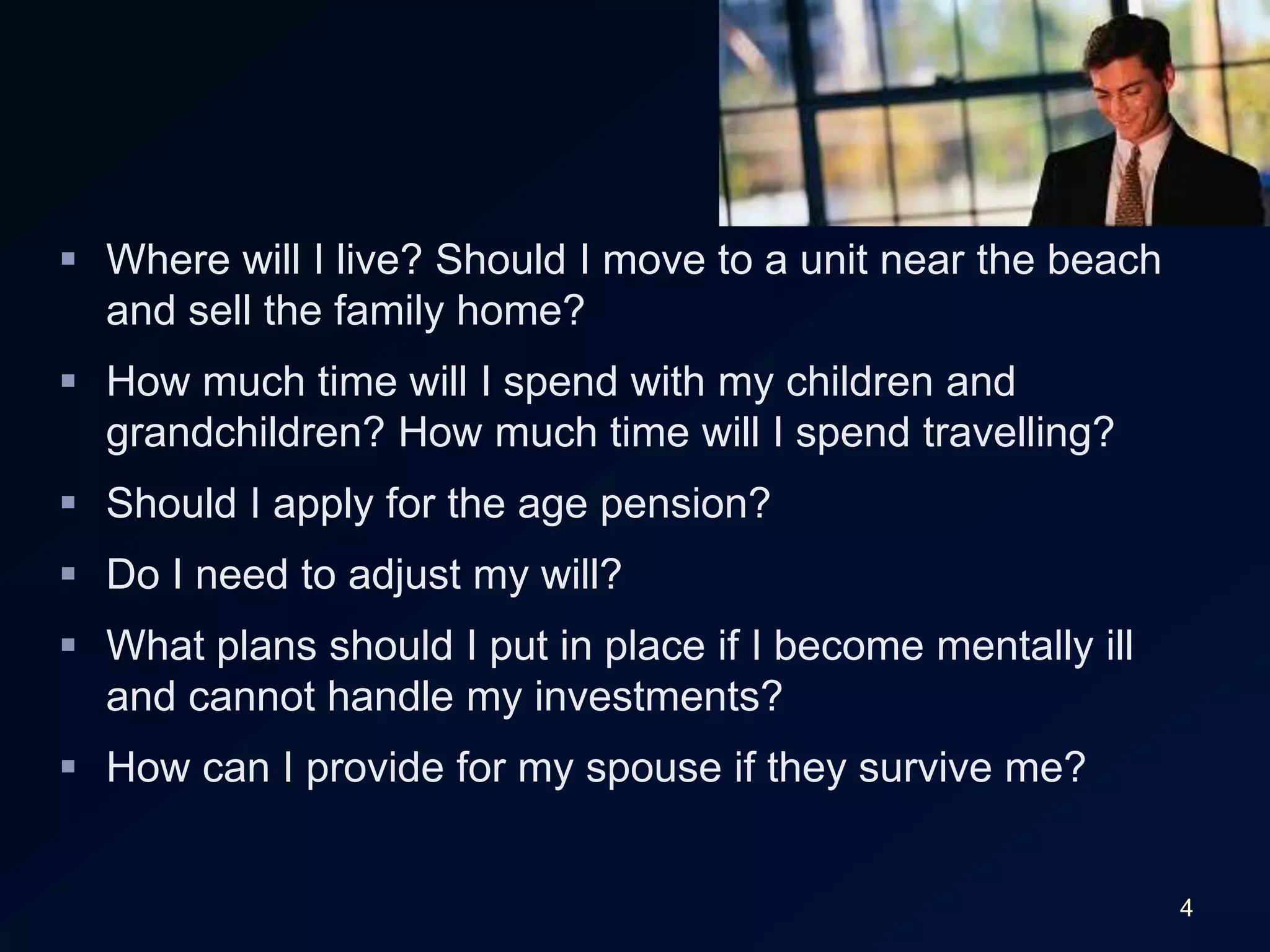 4Where will I live? Should I move to a unit near the beach and sell the family home?How much time will I spend with my children and grandchildren? How much time will I spend travelling?Should I apply for the age pension?Do I need to adjust my will?What plans should I put in place if I become mentally ill and cannot handle my investments?How can I provide for my spouse if they survive me?