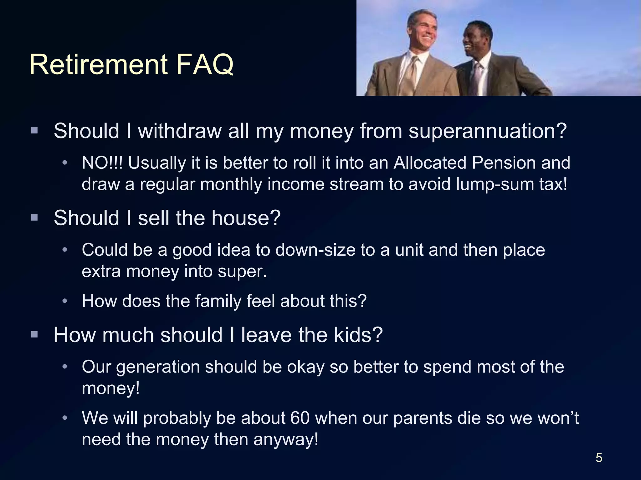 5Retirement FAQShould I withdraw all my money from superannuation?NO!!! Usually it is better to roll it into an Allocated Pension and draw a regular monthly income stream to avoid lump-sum tax!Should I sell the house?Could be a good idea to down-size to a unit and then place extra money into super.How does the family feel about this?How much should I leave the kids?Our generation should be okay so better to spend most of the money!We will probably be about 60 when our parents die so we won’t need the money then anyway!