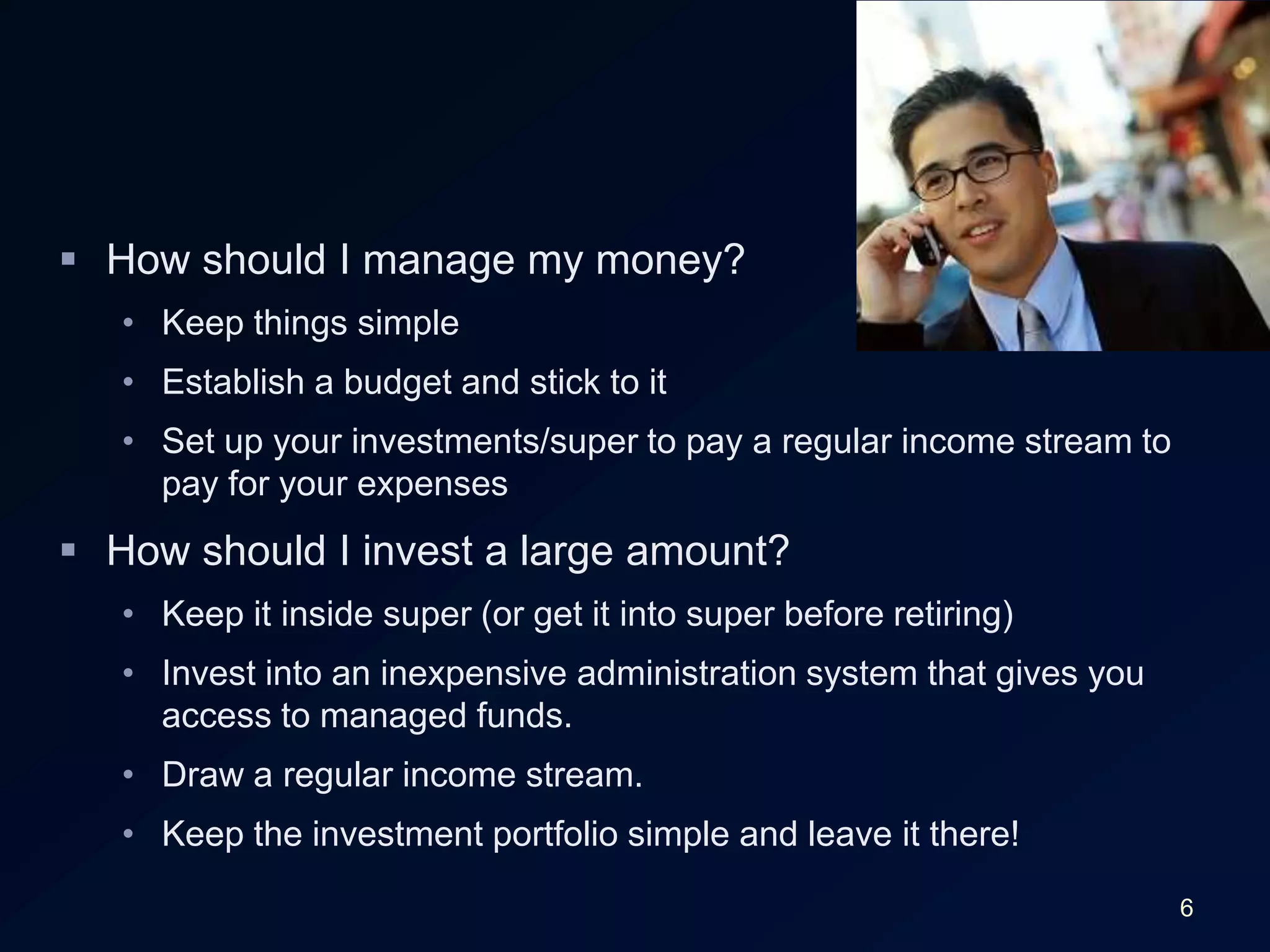6How should I manage my money?Keep things simpleEstablish a budget and stick to itSet up your investments/super to pay a regular income stream to pay for your expensesHow should I invest a large amount?Keep it inside super (or get it into super before retiring)Invest into an inexpensive administration system that gives you access to managed funds.Draw a regular income stream.Keep the investment portfolio simple and leave it there!