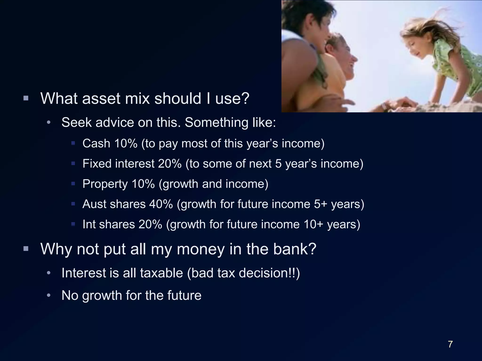 7What asset mix should I use?Seek advice on this. Something like:Cash 10% (to pay most of this year’s income)Fixed interest 20% (to some of next 5 year’s income)Property 10% (growth and income)Aust shares 40% (growth for future income 5+ years)Int shares 20% (growth for future income 10+ years)Why not put all my money in the bank?Interest is all taxable (bad tax decision!!)No growth for the future