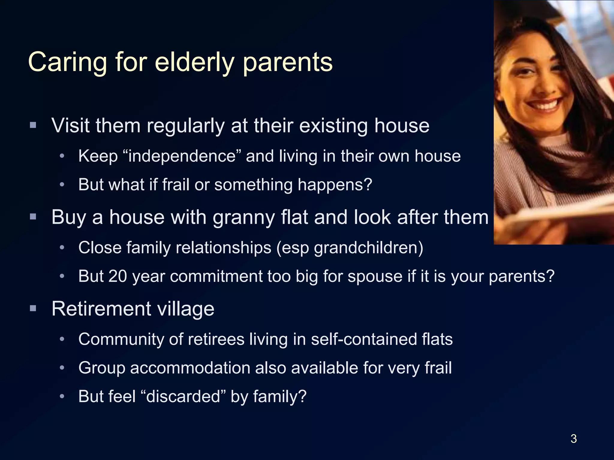 3Caring for elderly parentsVisit them regularly at their existing houseKeep “independence” and living in their own houseBut what if frail or something happens?Buy a house with granny flat and look after themClose family relationships (esp grandchildren)But 20 year commitment too big for spouse if it is your parents?Retirement villageCommunity of retirees living in self-contained flatsGroup accommodation also available for very frailBut feel “discarded” by family?