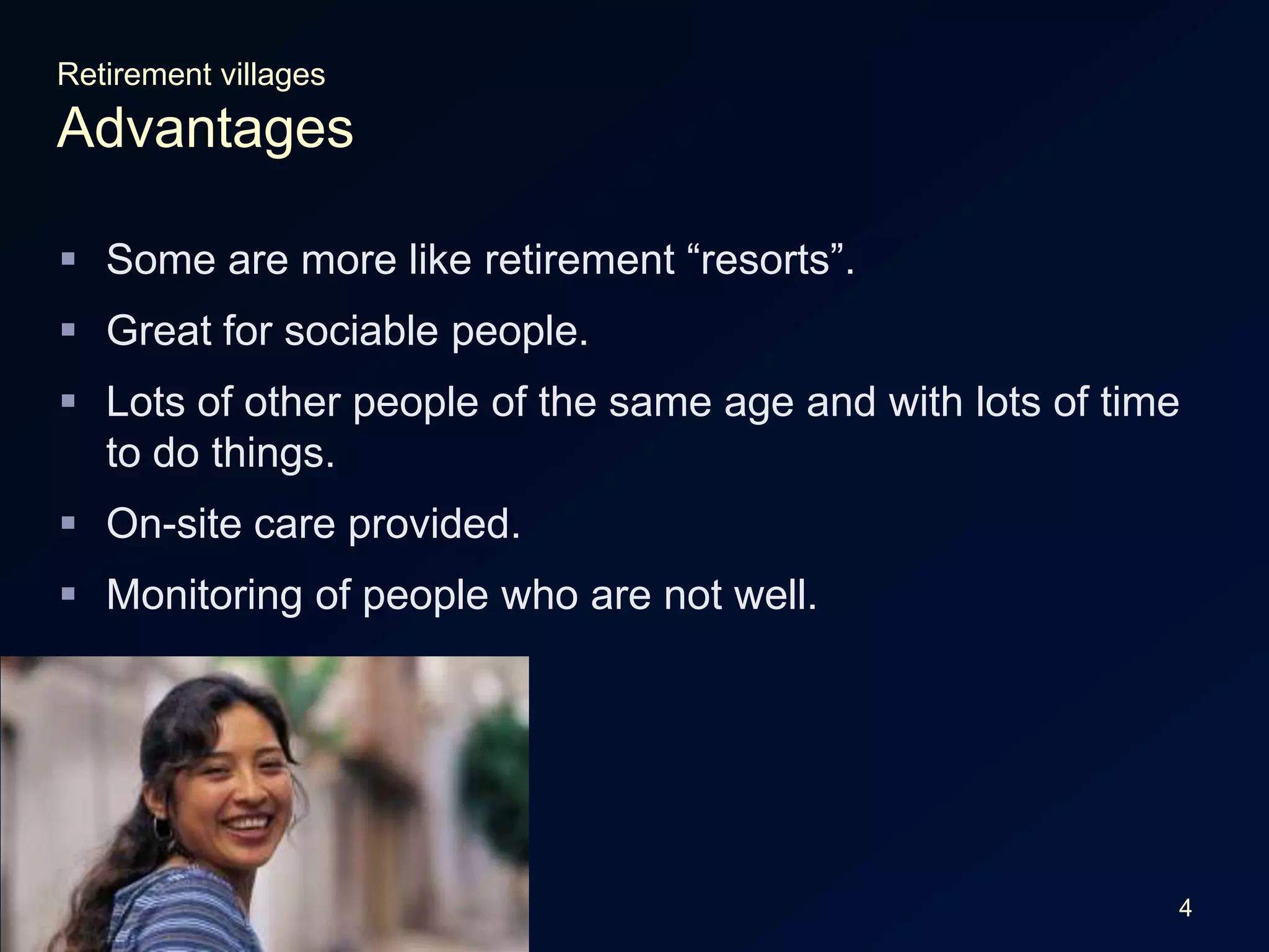 4Retirement villagesAdvantagesSome are more like retirement “resorts”.Great for sociable people.Lots of other people of the same age and with lots of time to do things.On-site care provided.Monitoring of people who are not well.